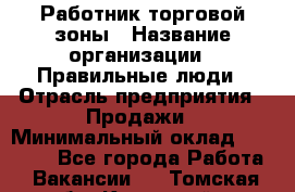 Работник торговой зоны › Название организации ­ Правильные люди › Отрасль предприятия ­ Продажи › Минимальный оклад ­ 30 000 - Все города Работа » Вакансии   . Томская обл.,Кедровый г.